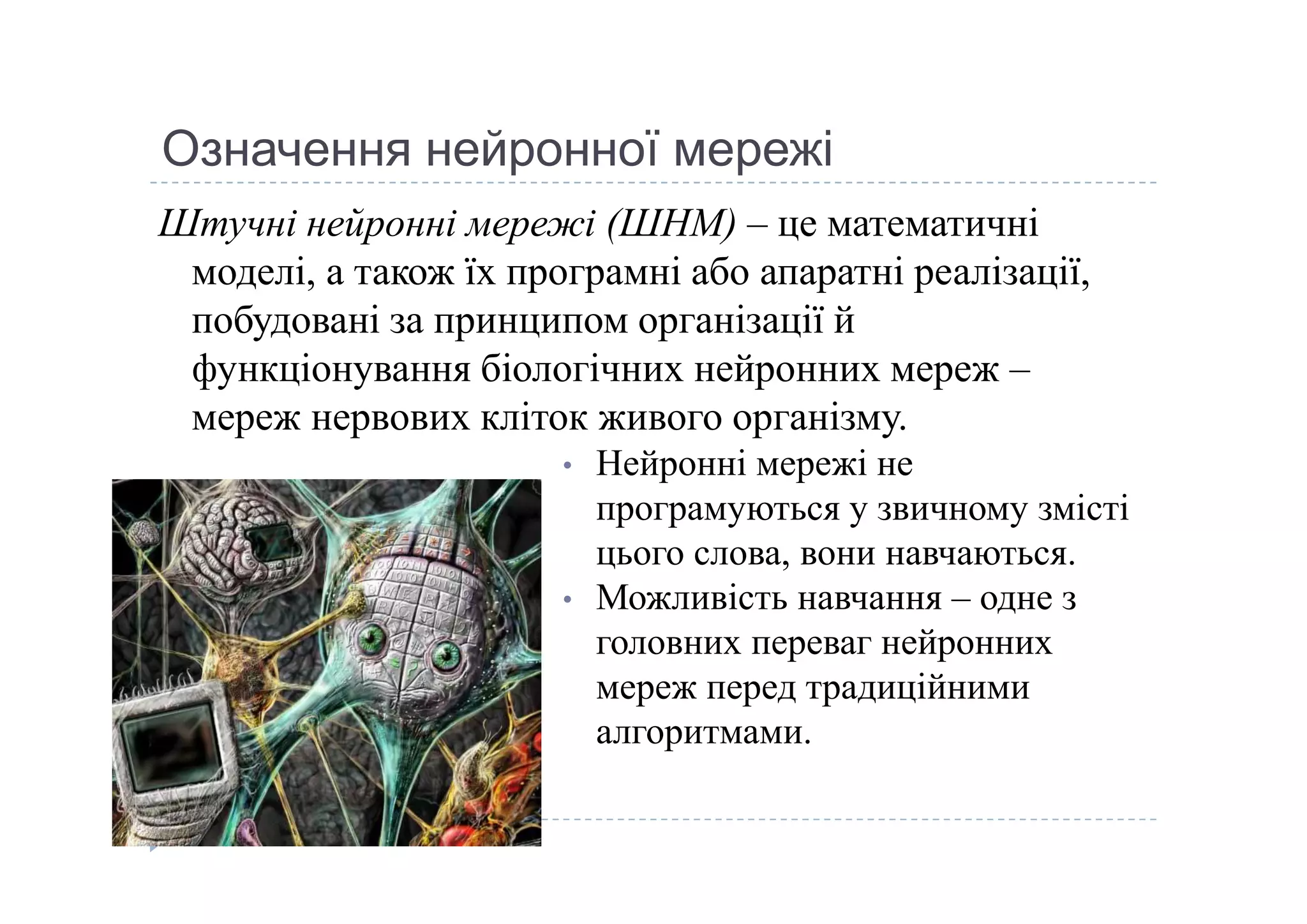 Означення нейронної мережі
Штучні нейронні мережі (ШНМ) – це математичні 
моделі, а також їх програмні або апаратні реалізації, 
побудовані за принципом організації й 
функціонування біологічних нейронних мереж –
мереж нервових кліток живого організму. 
• Нейронні мережі не • Нейронні мережі не 
програмуються у звичному змісті 
цього слова, вони навчаються. 
• Можливість навчання – одне з 
головних переваг нейронних 
мереж перед традиційними 
алгоритмами. 
 
