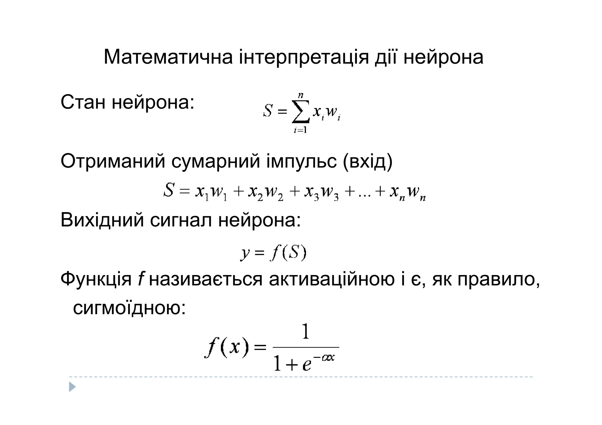 Математична інтерпретація дії нейрона
Стан нейрона:
Отриманий сумарний імпульс (вхід)
Вихідний сигнал нейрона:Вихідний сигнал нейрона:
Функція f називається активаційною і є, як правило,
сигмоїдною:
 