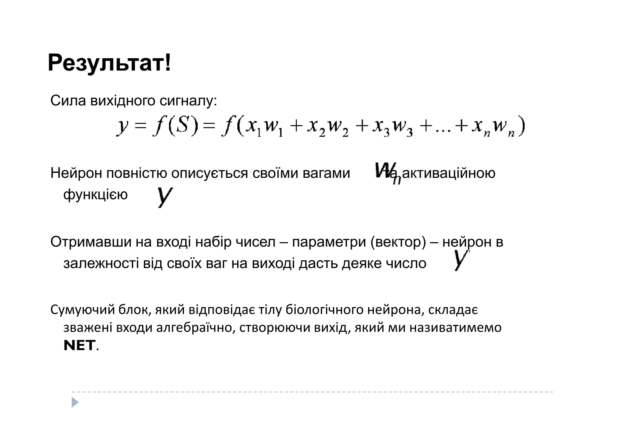 Результат!
Сила вихідного сигналу:
Нейрон повністю описується своїми вагами та активаційною
функцією
Отримавши на вході набір чисел – параметри (вектор) – нейрон в
залежності від своїх ваг на виході дасть деяке число
Сумуючий блок, який відповідає тілу біологічного нейрона, складає
зважені входи алгебраїчно, створюючи вихід, який ми називатимемо
NET.
 