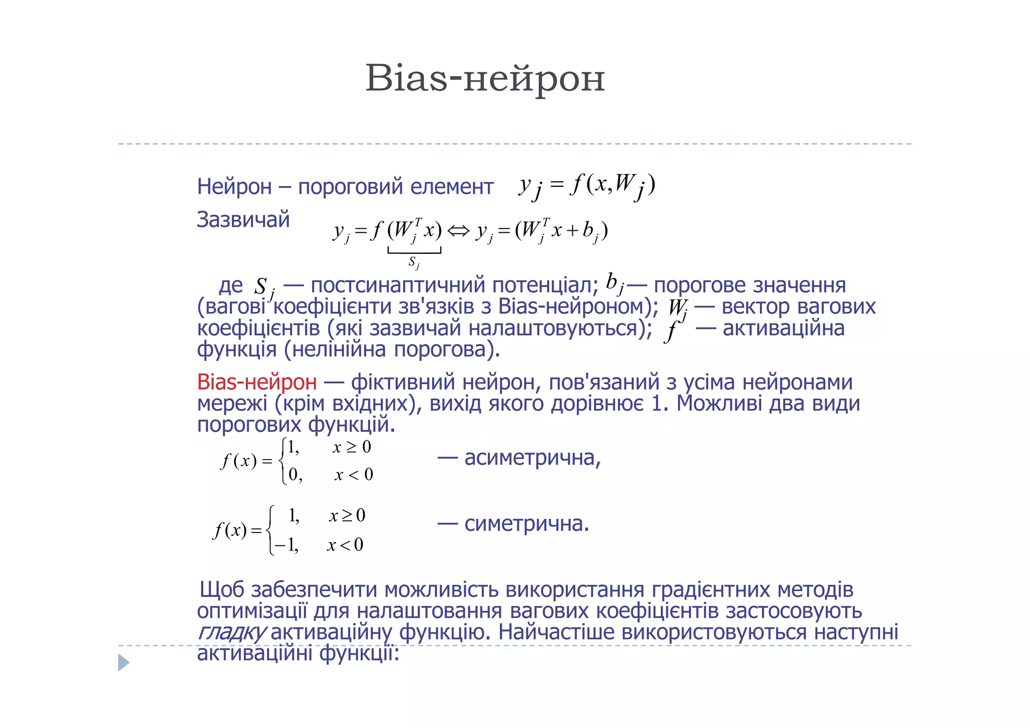 Віаs-нейрон
Нейрон – пороговий елемент
Зазвичай
коефіцієнтів (які зазвичай налаштовуються); — активаційна
функція (нелінійна порогова).
де S j — постсинаптичний потенціал; bj — порогове значення
(вагові коефіцієнти зв'язків з Bias-нейроном); Wj — вектор вагових
f
y j  f (x,Wj)
) (     ( )
j
T T
j j j j j
S
y f W x y W x b  

Bias-нейрон — фіктивний нейрон, пов'язаний з усіма нейронами
мережі (крім вхідних), вихід якого дорівнює 1. Можливі два види
порогових функцій.
— асиметрична,
— симетрична.
Щоб забезпечити можливість використання градієнтних методів
оптимізації для налаштовання вагових коефіцієнтів застосовують
гладку активаційну функцію. Найчастіше використовуються наступні
активаційні функції:
0, x  0
1, x  0
f (x)  

1, x  0
1, x  0
f (x)  
 