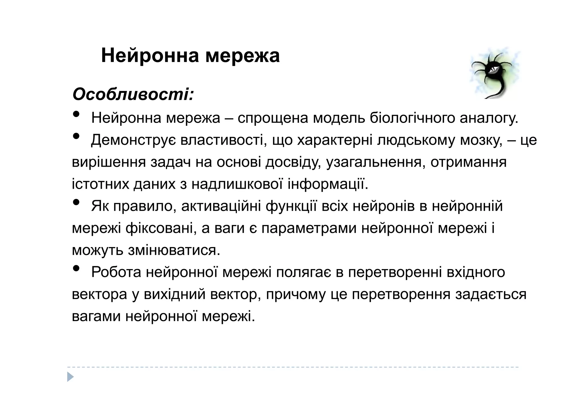 Нейронна мережа
Особливості:
• Нейронна мережа – спрощена модель біологічного аналогу.
• Демонструє властивості, що характерні людському мозку, – це
вирішення задач на основі досвіду, узагальнення, отримання
істотних даних з надлишкової інформації.
• Як правило, активаційні функції всіх нейронів в нейронній• Як правило, активаційні функції всіх нейронів в нейронній
мережі фіксовані, а ваги є параметрами нейронної мережі і
можуть змінюватися.
• Робота нейронної мережі полягає в перетворенні вхідного
вектора у вихідний вектор, причому це перетворення задається
вагами нейронної мережі.
 