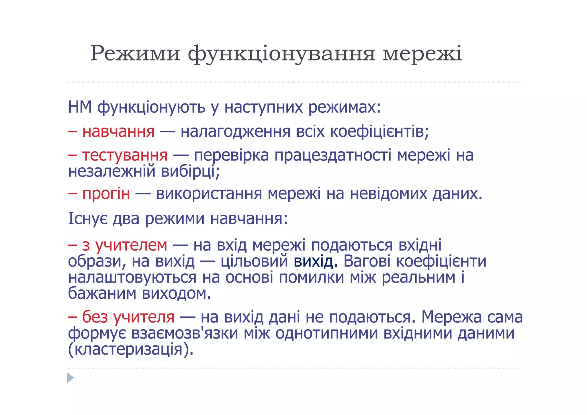 Режими функціонування мережі
НМ функціонують у наступних режимах:
– навчання — налагодження всіх коефіцієнтів;
– тестування — перевірка працездатності мережі на
незалежній вибірці;
– прогін — використання мережі на невідомих даних.
Існує два режими навчання:Існує два режими навчання:
– з учителем — на вхід мережі подаються вхідні
образи, на вихід — цільовий вихід. Вагові коефіцієнти
налаштовуються на основі помилки між реальним і
бажаним виходом.
– без учителя — на вихід дані не подаються. Мережа сама
формує взаємозв'язки між однотипними вхідними даними
(кластеризація).
 