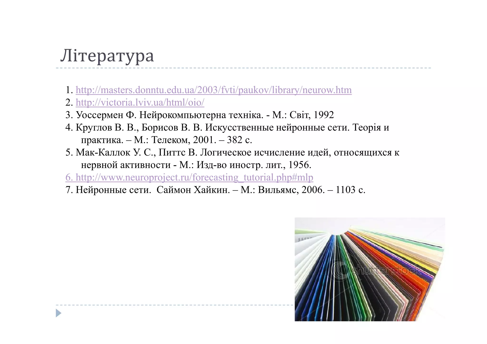 Література
1. http://masters.donntu.edu.ua/2003/fvti/paukov/library/neurow.htm
2. http://victoria.lviv.ua/html/oio/
3. Уоссермен Ф. Нейрокомпьютерна техніка. - М.: Світ, 1992
4. Круглов В. В., Борисов В. В. Искусственные нейронные сети. Теорія и  
практика. – М.: Телеком, 2001. – 382 с.
5. Мак-Каллок У. С., Питтс В. Логическое исчисление идей, относящихся к 
нервной активности - М.: Изд-во иностр. лит., 1956.
6. http://www.neuroproject.ru/forecasting_tutorial.php#mlp6. http://www.neuroproject.ru/forecasting_tutorial.php#mlp
7. Нейронные сети.  Саймон Хайкин. – М.: Вильямс, 2006. – 1103 с.
 