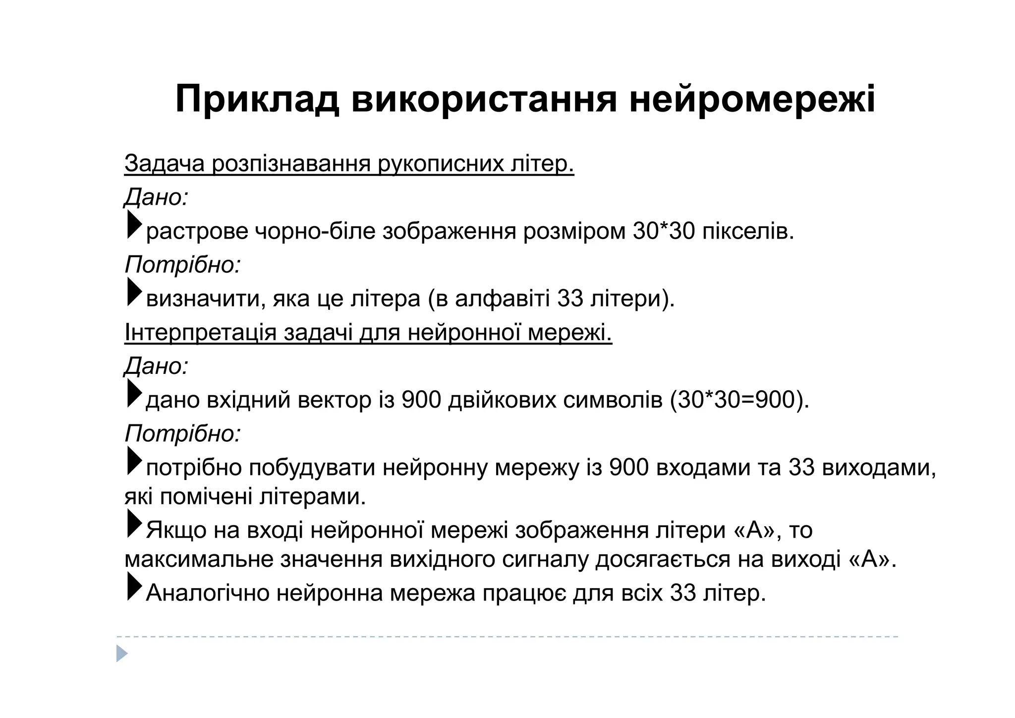 Приклад використання нейромережі
Задача розпізнавання рукописних літер.
Дано:
растрове чорно-біле зображення розміром 30*30 пікселів.
Потрібно:
визначити, яка це літера (в алфавіті 33 літери).
Інтерпретація задачі для нейронної мережі.
Дано:Дано:
дано вхідний вектор із 900 двійкових символів (30*30=900).
Потрібно:
потрібно побудувати нейронну мережу із 900 входами та 33 виходами,
які помічені літерами.
Якщо на вході нейронної мережі зображення літери «А», то
максимальне значення вихідного сигналу досягається на виході «А».
Аналогічно нейронна мережа працює для всіх 33 літер.
 