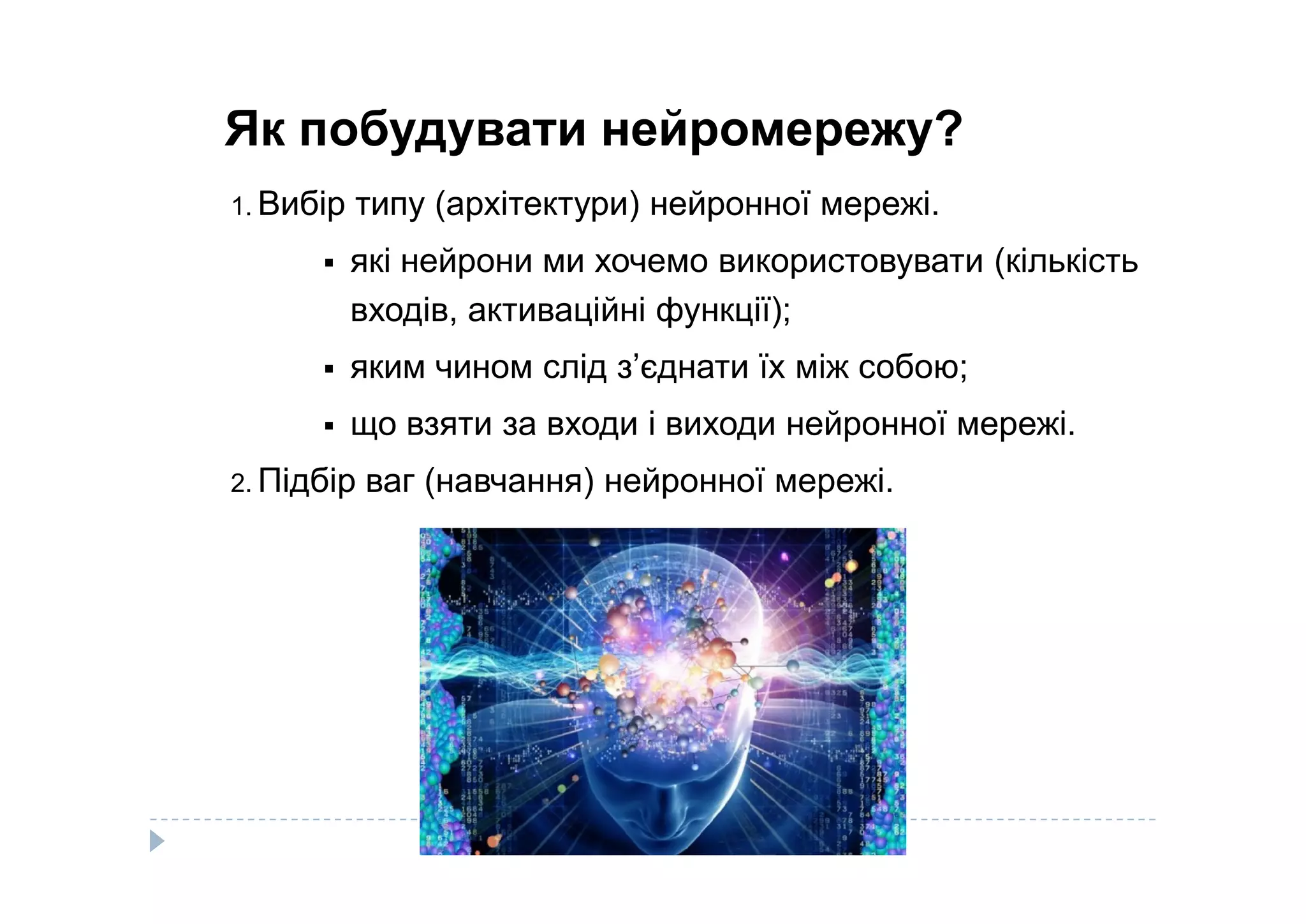 Як побудувати нейромережу?
1. Вибір типу (архітектури) нейронної мережі.
 які нейрони ми хочемо використовувати (кількість
входів, активаційні функції);
 яким чином слід з’єднати їх між собою;
 що взяти за входи і виходи нейронної мережі.
Підбір ваг (навчання) нейронної мережі.2. Підбір ваг (навчання) нейронної мережі.
 