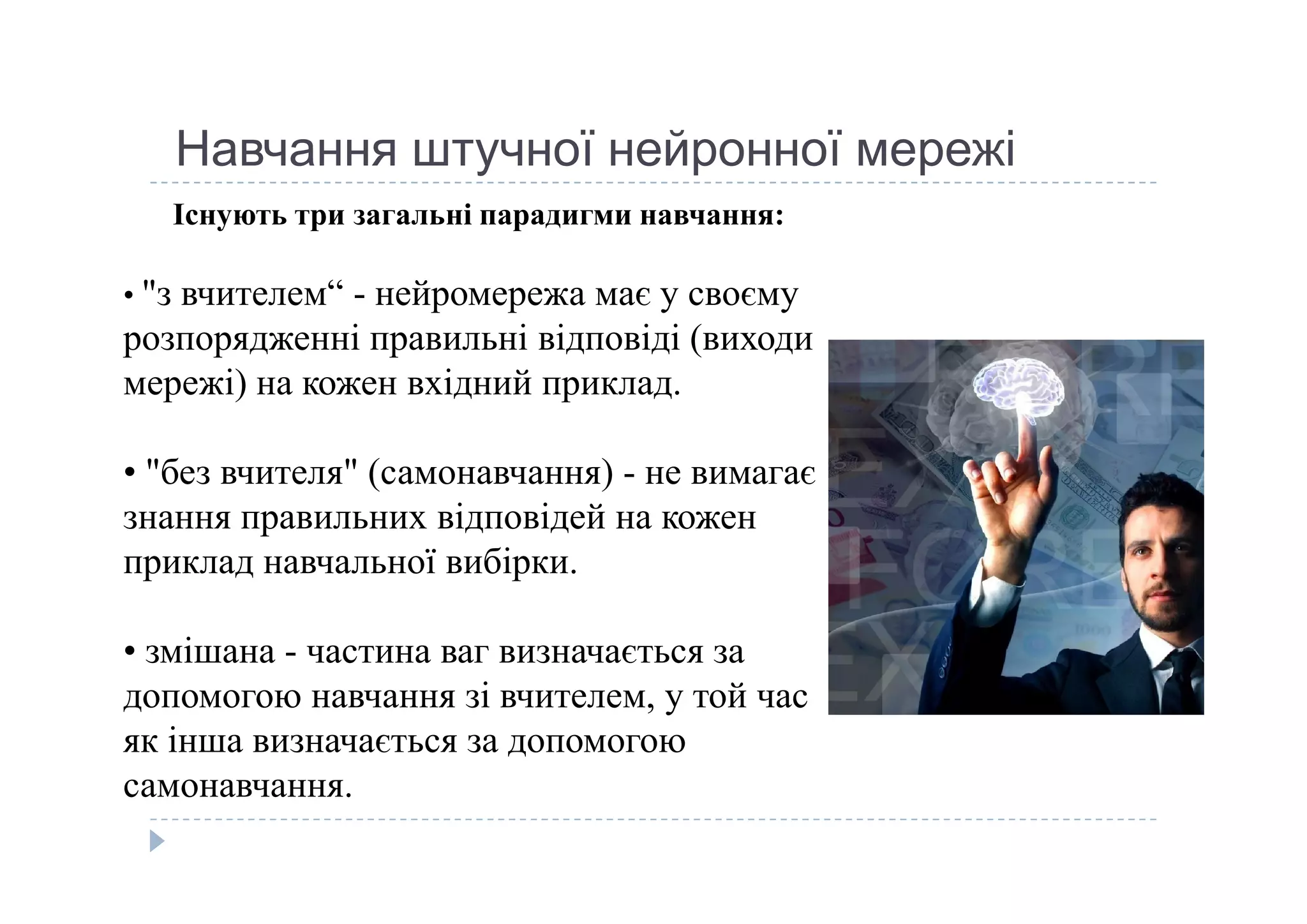 Навчання штучної нейронної мережі
Існують три загальні парадигми навчання:
• "з вчителем“ - нейромережа має у своєму 
розпорядженні правильні відповіді (виходи 
мережі) на кожен вхідний приклад. 
• "без вчителя" (самонавчання) - не вимагає • "без вчителя" (самонавчання) - не вимагає 
знання правильних відповідей на кожен 
приклад навчальної вибірки. 
• змішана - частина ваг визначається за 
допомогою навчання зі вчителем, у той час 
як інша визначається за допомогою 
самонавчання.
 