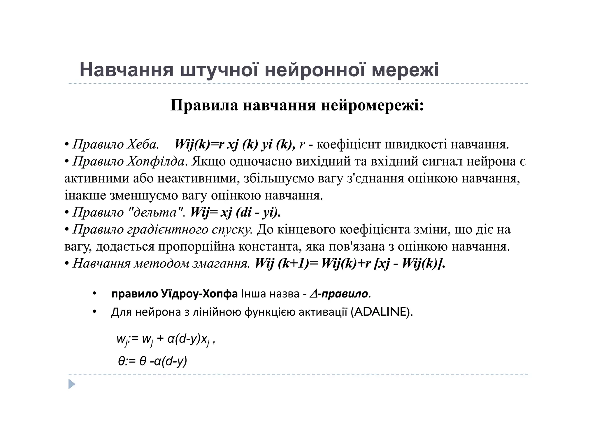 Навчання штучної нейронної мережі
Правила навчання нейромережі:
• Правило Хеба.Правило Хеба. Wij(k)=r xj (k) yi (k), r - коефіцієнт швидкості навчання. 
• Правило ХопфілдаПравило Хопфілда. Якщо одночасно вихідний та вхідний сигнал нейрона є 
активними або неактивними, збільшуємо вагу з'єднання оцінкою навчання, 
інакше зменшуємо вагу оцінкою навчання.
• Правило "дельта".Правило "дельта". Wij= xj (di - yi).• Правило "дельта".Правило "дельта". Wij= xj (di - yi).
• Правило градієнтного спуску.Правило градієнтного спуску. До кінцевого коефіцієнта зміни, що діє на 
вагу, додається пропорційна константа, яка пов'язана з оцінкою навчання. 
•• Навчання методом змагання.Навчання методом змагання. Wij (k+1)= Wij(k)+r [xjWij (k+1)= Wij(k)+r [xj -- Wij(k)].Wij(k)].
• правило Уїдроу-Хопфа Інша назва - -правило.
• Для нейрона з лінійною функцією активації (ADALINE).
wj:= wj + α(d-y)xj ,
θ:= θ -α(d-y)
 