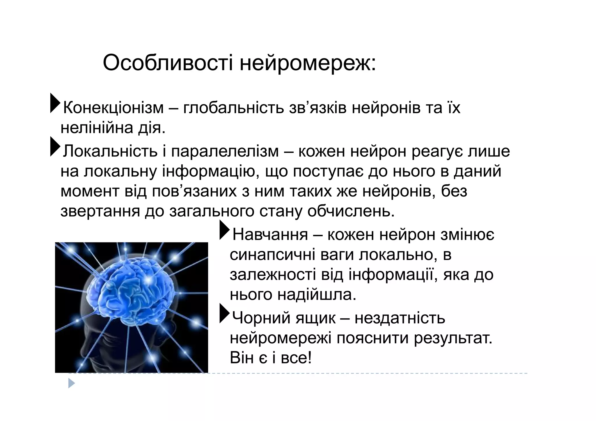 Особливості нейромереж:
Конекціонізм – глобальність зв’язків нейронів та їх
нелінійна дія.
Локальність і паралелелізм – кожен нейрон реагує лише
на локальну інформацію, що поступає до нього в даний
момент від пов’язаних з ним таких же нейронів, без
звертання до загального стану обчислень.звертання до загального стану обчислень.
Навчання – кожен нейрон змінює
синапсичні ваги локально, в
залежності від інформації, яка до
нього надійшла.
Чорний ящик – нездатність
нейромережі пояснити результат.
Він є і все!
 