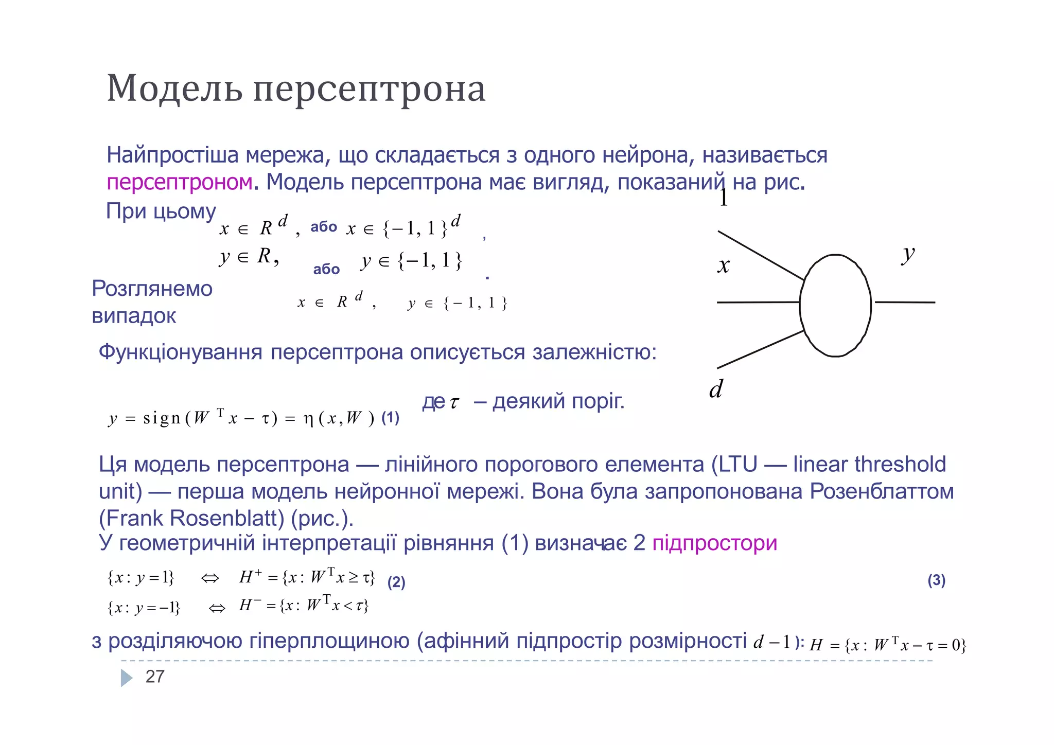 Модель перcептрона
Найпростіша мережа, що складається з одного нейрона, називається
персептроном. Модель персептрона має вигляд, показаний на рис.
1
х yy  R, y  {1, 1}
При цьому
x  R d , або x  {1, 1 }d
,
або .
Розглянемо
випадок
x  R d , y  {  1 , 1 }
Функціонування персептрона описується залежністю:
27
dде – деякий поріг.
y  sign (W T
x  )   ( x,W ) (1)
Ця модель персептрона — лінійного порогового елемента (LTU — linear threshold
unit) — перша модель нейронної мережі. Вона була запропонована Розенблаттом
(Frank Rosenblatt) (рис.).
H 
{x : W T
x  }
H  {x : W Tx }
{x : y 1} 
{x : y  1} 
(2)
з розділяючою гіперплощиною (афінний підпростір розмірності d 1 ): H  {x : W T
x    0}
(3)
У геометричній інтерпретації рівняння (1) визнач,ає 2 підпростори
 