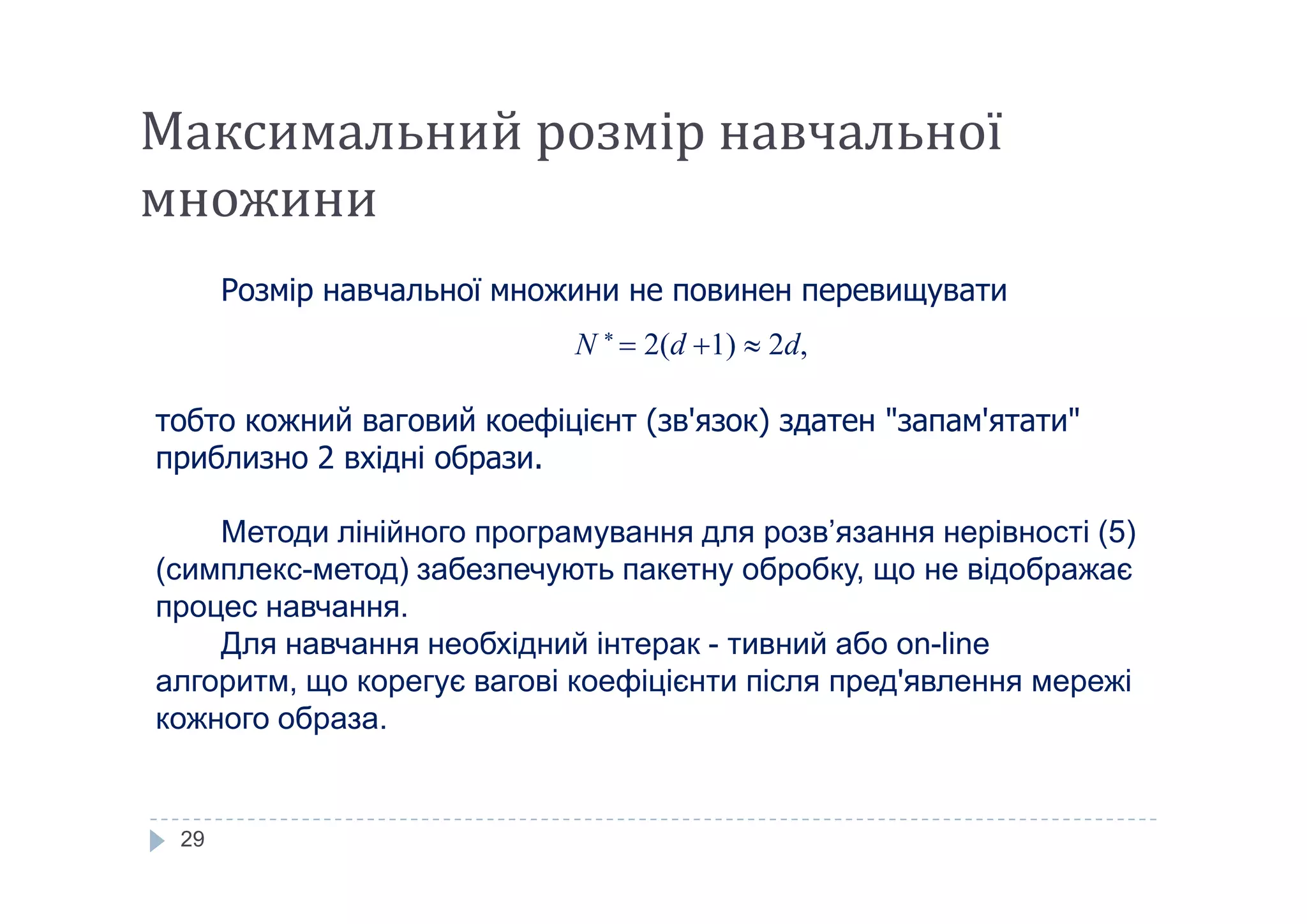 Максимальний розмір навчальної
множини
Розмір навчальної множини не повинен перевищувати
N 
 2(d 1)  2d,
тобто кожний ваговий коефіцієнт (зв'язок) здатен "запам'ятати"
приблизно 2 вхідні образи.
29
приблизно 2 вхідні образи.
Методи лінійного програмування для розв’язання нерівності (5)
(симплекс-метод) забезпечують пакетну обробку, що не відображає
процес навчання.
Для навчання необхідний інтерак - тивний або on-line
алгоритм, що корегує вагові коефіцієнти після пред'явлення мережі
кожного образа.
 