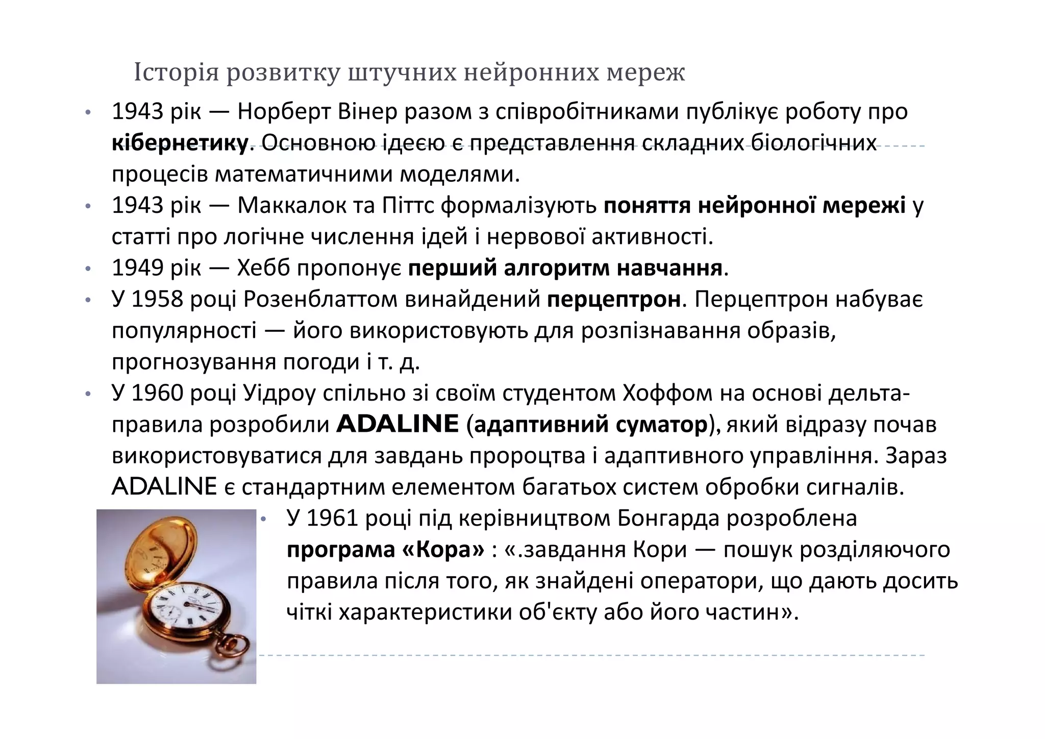 Історія розвитку штучних нейронних мереж
• 1943 рік — Норберт Вінер разом з співробітниками публікує роботу про
кібернетику. Основною ідеєю є представлення складних біологічних
процесів математичними моделями.
• 1943 рік — Маккалок та Піттс формалізують поняття нейронної мережі у
статті про логічне числення ідей і нервової активності.
• 1949 рік — Хебб пропонує перший алгоритм навчання.
• У 1958 році Розенблаттом винайдений перцептрон. Перцептрон набуває
популярності — його використовують для розпізнавання образів,
прогнозування погоди і т. д.прогнозування погоди і т. д.
• У 1960 році Уідроу спільно зі своїм студентом Хоффом на основі дельта-
правила розробили ADALINE (адаптивний суматор), який відразу почав
використовуватися для завдань пророцтва і адаптивного управління. Зараз
ADALINE є стандартним елементом багатьох систем обробки сигналів.
• У 1961 році під керівництвом Бонгарда розроблена
програма «Кора» : «.завдання Кори — пошук розділяючого
правила після того, як знайдені оператори, що дають досить
чіткі характеристики об'єкту або його частин».
 