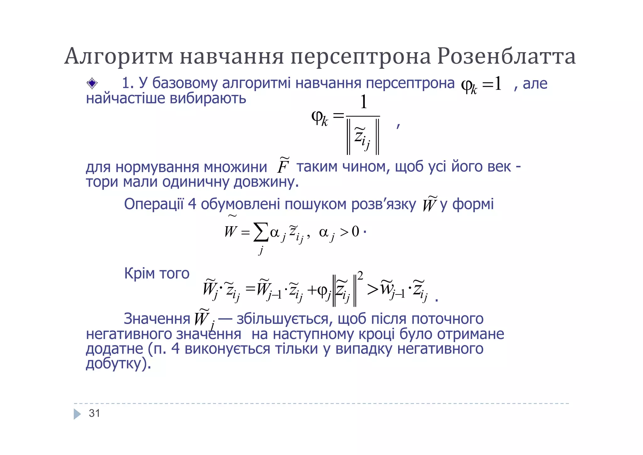 , але
найчастіше вибирають
,
для нормування множини
тори мали одиничну довжину.
1. У базовому алгоритмі навчання персептрона k 1
k
zij
~
1
 
F таким чином, щоб усі його век -
~
Операції 4 обумовлені пошуком розв’язку W у формі
~
,   0 .~z
~
W  
Алгоритм навчання персептрона Розенблатта
31
Крім того
.
негативного значення на наступному кроці було отримане
додатне (п. 4 виконується тільки у випадку негативного
добутку).
,   0 .j
j
j ij
~zW  
zijj zij
Wj zij
~ 2
~ ~wj1Wj1 zij
~~ ~  ~
ЗначенняW j — збільшується, щоб після поточного
~
 