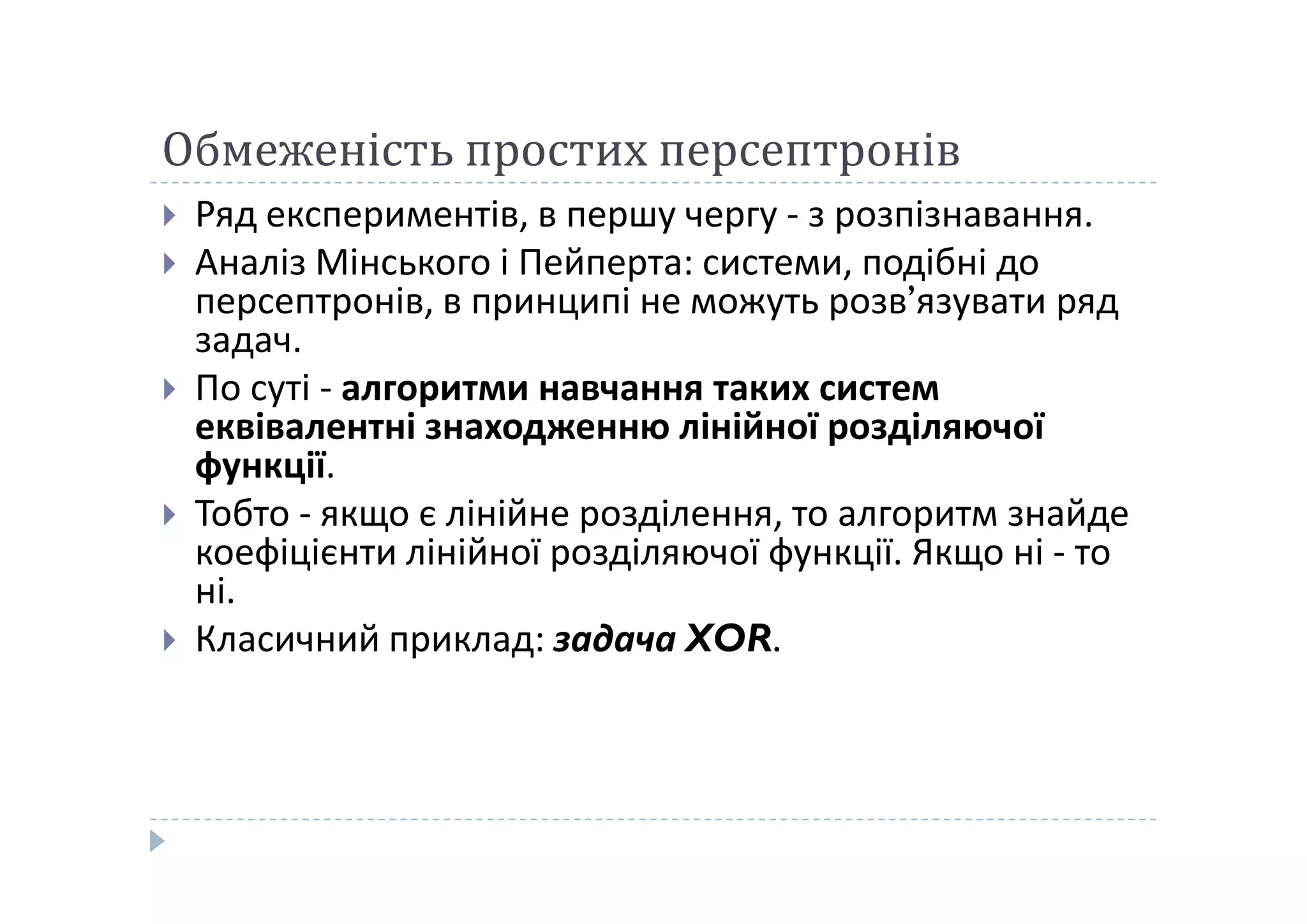 Обмеженість простих персептронів
 Ряд експериментів, в першу чергу - з розпізнавання.
 Аналіз Мінського і Пейперта: системи, подібні до
персептронів, в принципі не можуть розв’язувати ряд
задач.
 По суті - алгоритми навчання таких систем
еквівалентні знаходженню лінійної розділяючої
функції.функції.
 Тобто - якщо є лінійне розділення, то алгоритм знайде
коефіцієнти лінійної розділяючої функції. Якщо ні - то
ні.
 Класичний приклад: задача XOR.
 