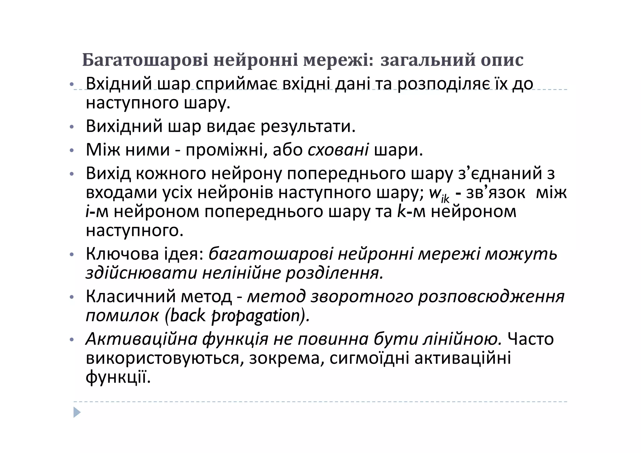 Багатошарові нейронні мережі: загальний опис
• Вхідний шар сприймає вхідні дані та розподіляє їх до
наступного шару.
• Вихідний шар видає результати.
• Між ними - проміжні, або сховані шари.
• Вихід кожного нейрону попереднього шару з’єднаний з
входами усіх нейронів наступного шару; wik - зв’язок між
i-м нейроном попереднього шару та k-м нейроном
наступного.наступного.
• Ключова ідея: багатошарові нейронні мережі можуть
здійснювати нелінійне розділення.
• Класичний метод - метод зворотного розповсюдження
помилок (back propagation).
• Активаційна функція не повинна бути лінійною. Часто
використовуються, зокрема, сигмоїдні активаційні
функції.
 