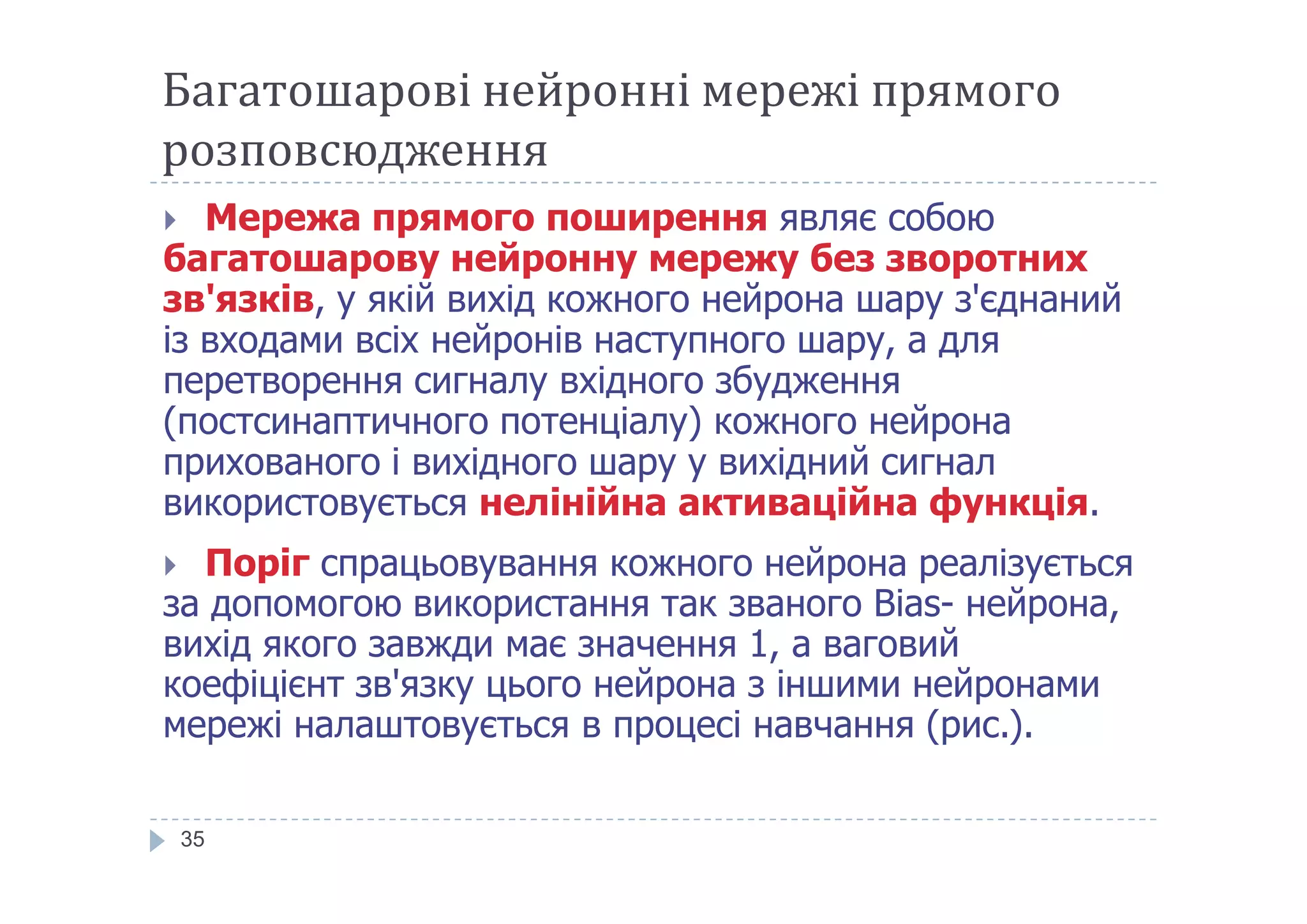 Багатошарові нейронні мережі прямого
розповсюдження
 Мережа прямого поширення являє собою
багатошарову нейронну мережу без зворотних
зв'язків, у якій вихід кожного нейрона шару з'єднаний
із входами всіх нейронів наступного шару, а для
перетворення сигналу вхідного збудження
(постсинаптичного потенціалу) кожного нейрона
прихованого і вихідного шару у вихідний сигналприхованого і вихідного шару у вихідний сигнал
використовується нелінійна активаційна функція.
 Поріг спрацьовування кожного нейрона реалізується
за допомогою використання так званого Bias- нейрона,
вихід якого завжди має значення 1, а ваговий
коефіцієнт зв'язку цього нейрона з іншими нейронами
мережі налаштовується в процесі навчання (рис.).
35
 