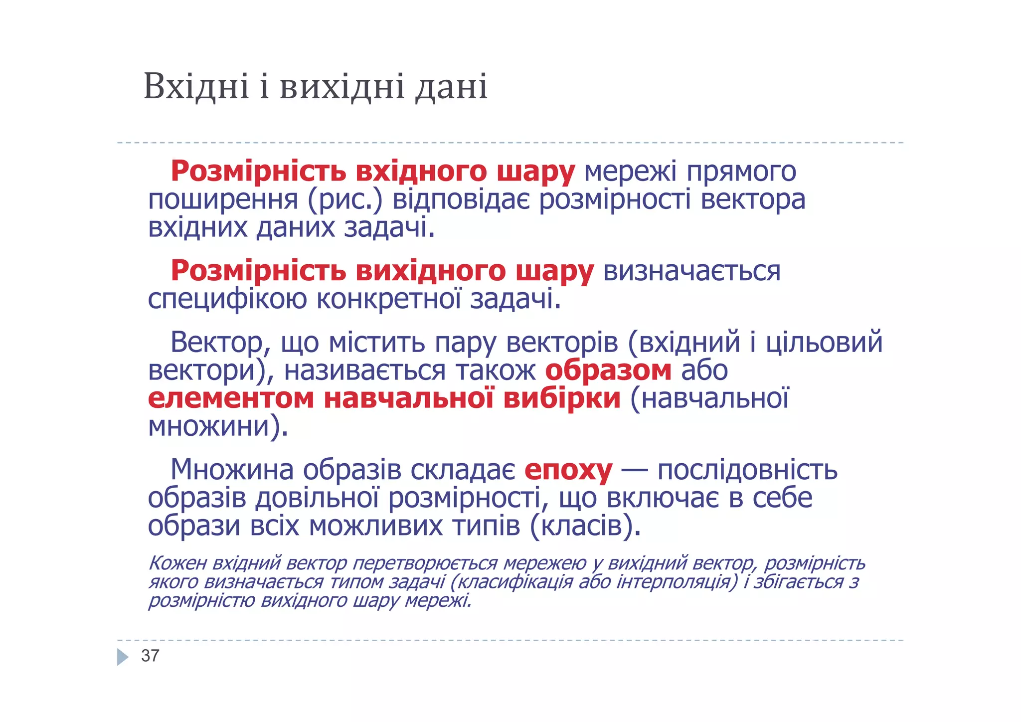 Вхідні і вихідні дані
Розмірність вхідного шару мережі прямого
поширення (рис.) відповідає розмірності вектора
вхідних даних задачі.
Розмірність вихідного шару визначається
специфікою конкретної задачі.
Вектор, що містить пару векторів (вхідний і цільовий
вектори), називається також образом або
37
вектори), називається також образом або
елементом навчальної вибірки (навчальної
множини).
Множина образів складає епоху — послідовність
образів довільної розмірності, що включає в себе
образи всіх можливих типів (класів).
Кожен вхідний вектор перетворюється мережею у вихідний вектор, розмірність
якого визначається типом задачі (класифікація або інтерполяція) і збігається з
розмірністю вихідного шару мережі.
 