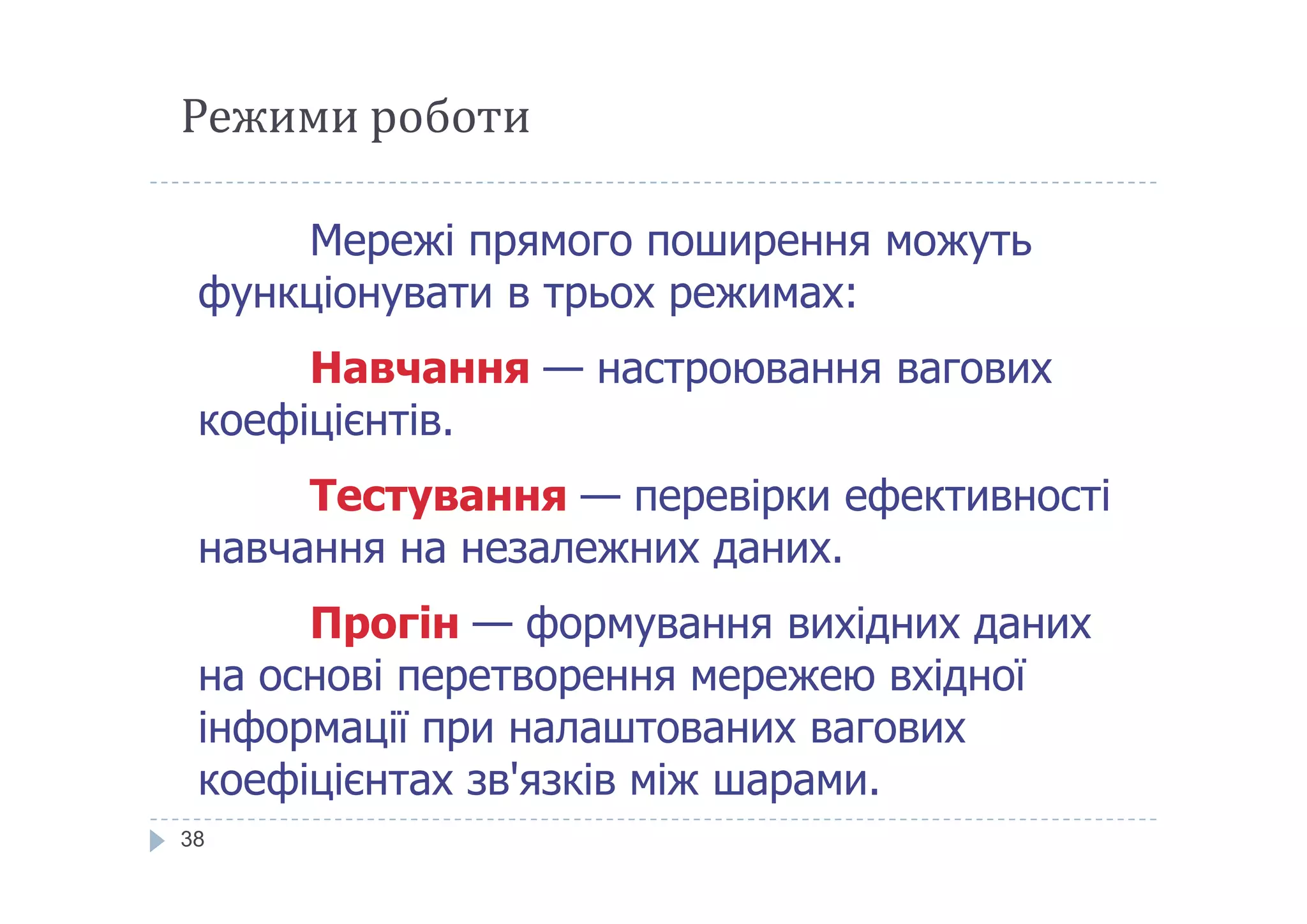 Режими роботи
Мережі прямого поширення можуть
функціонувати в трьох режимах:
Навчання — настроювання вагових
коефіцієнтів.
38
Тестування — перевірки ефективності
навчання на незалежних даних.
Прогін — формування вихідних даних
на основі перетворення мережею вхідної
інформації при налаштованих вагових
коефіцієнтах зв'язків між шарами.
 