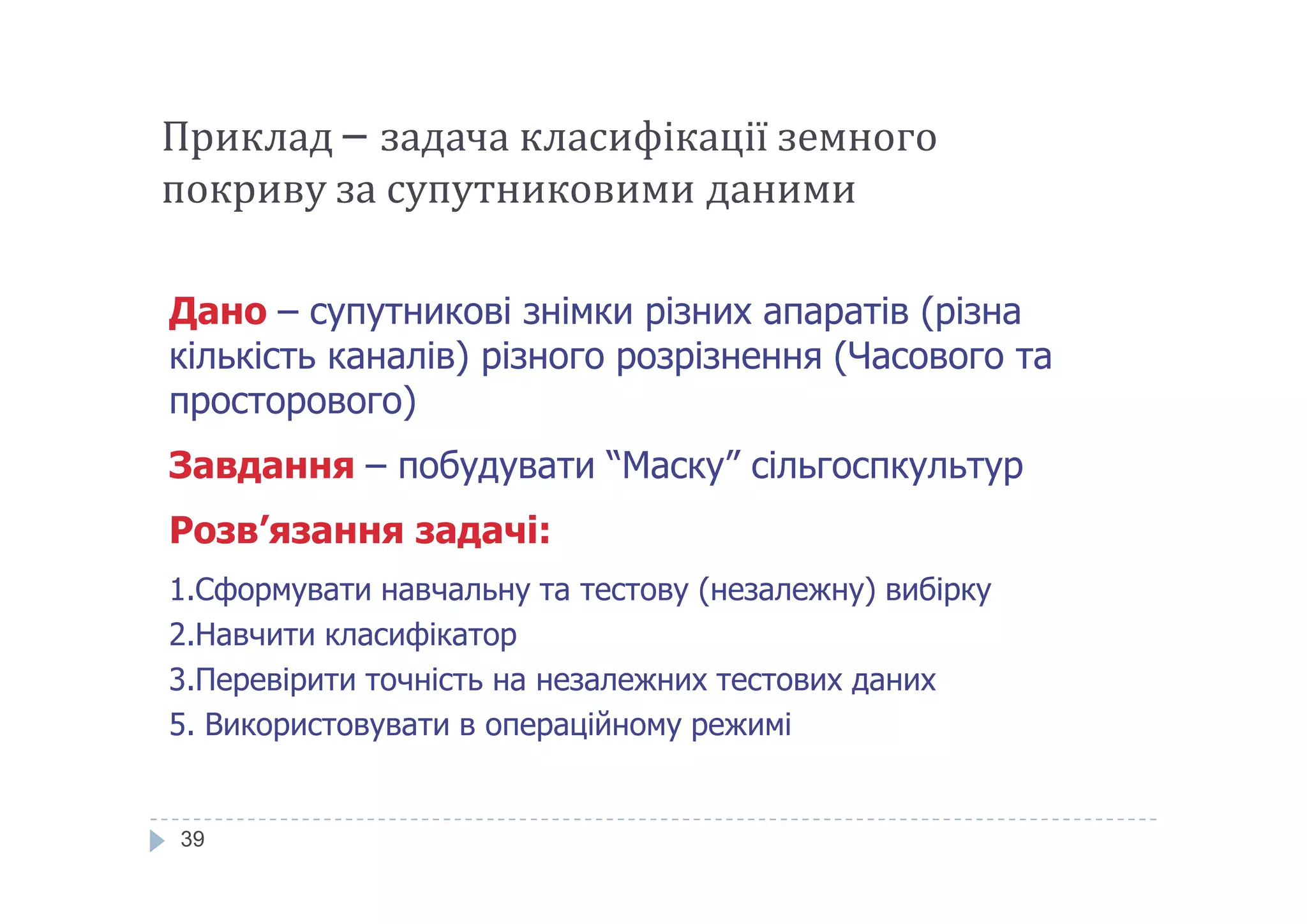 Приклад – задача класифікації земного
покриву за супутниковими даними
Дано – супутникові знімки різних апаратів (різна
кількість каналів) різного розрізнення (Часового та
просторового)
Завдання – побудувати “Маску” сільгоспкультур
39
Завдання – побудувати “Маску” сільгоспкультур
Розв’язання задачі:
1.Сформувати навчальну та тестову (незалежну) вибірку
2.Навчити класифікатор
3.Перевірити точність на незалежних тестових даних
5. Використовувати в операційному режимі
 