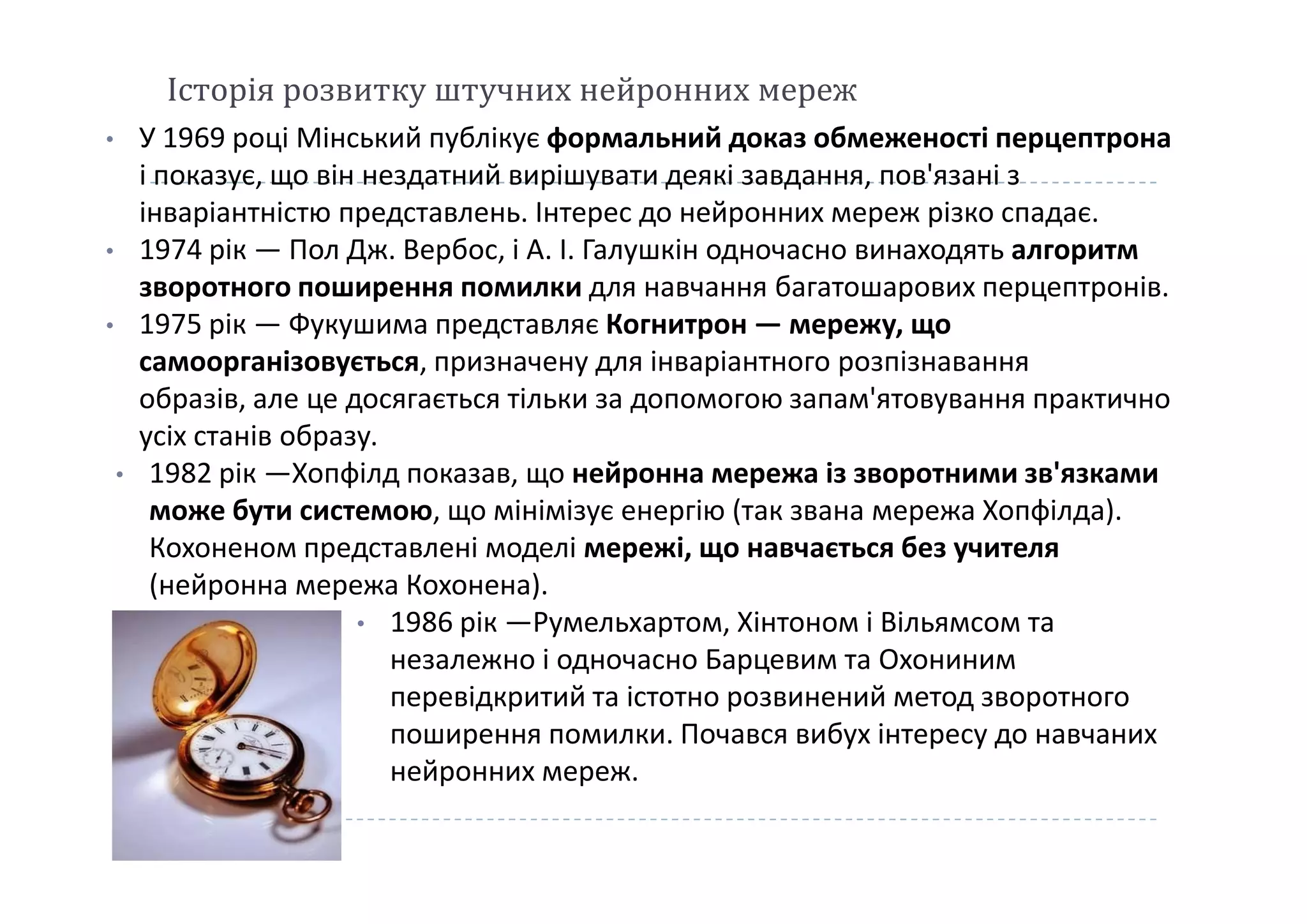 Історія розвитку штучних нейронних мереж
• У 1969 році Мінський публікує формальний доказ обмеженості перцептрона
і показує, що він нездатний вирішувати деякі завдання, пов'язані з
інваріантністю представлень. Інтерес до нейронних мереж різко спадає.
• 1974 рік — Пол Дж. Вербос, і А. І. Галушкін одночасно винаходять алгоритм
зворотного поширення помилки для навчання багатошарових перцептронів.
• 1975 рік — Фукушима представляє Когнитрон — мережу, що
самоорганізовується, призначену для інваріантного розпізнавання
образів, але це досягається тільки за допомогою запам'ятовування практично
усіх станів образу.
• 1982 рік —Хопфілд показав, що нейронна мережа із зворотними зв'язками• 1982 рік —Хопфілд показав, що нейронна мережа із зворотними зв'язками
може бути системою, що мінімізує енергію (так звана мережа Хопфілда).
Кохоненом представлені моделі мережі, що навчається без учителя
(нейронна мережа Кохонена).
• 1986 рік —Румельхартом, Хінтоном і Вільямсом та
незалежно і одночасно Барцевим та Охониним
перевідкритий та істотно розвинений метод зворотного
поширення помилки. Почався вибух інтересу до навчаних
нейронних мереж.
 