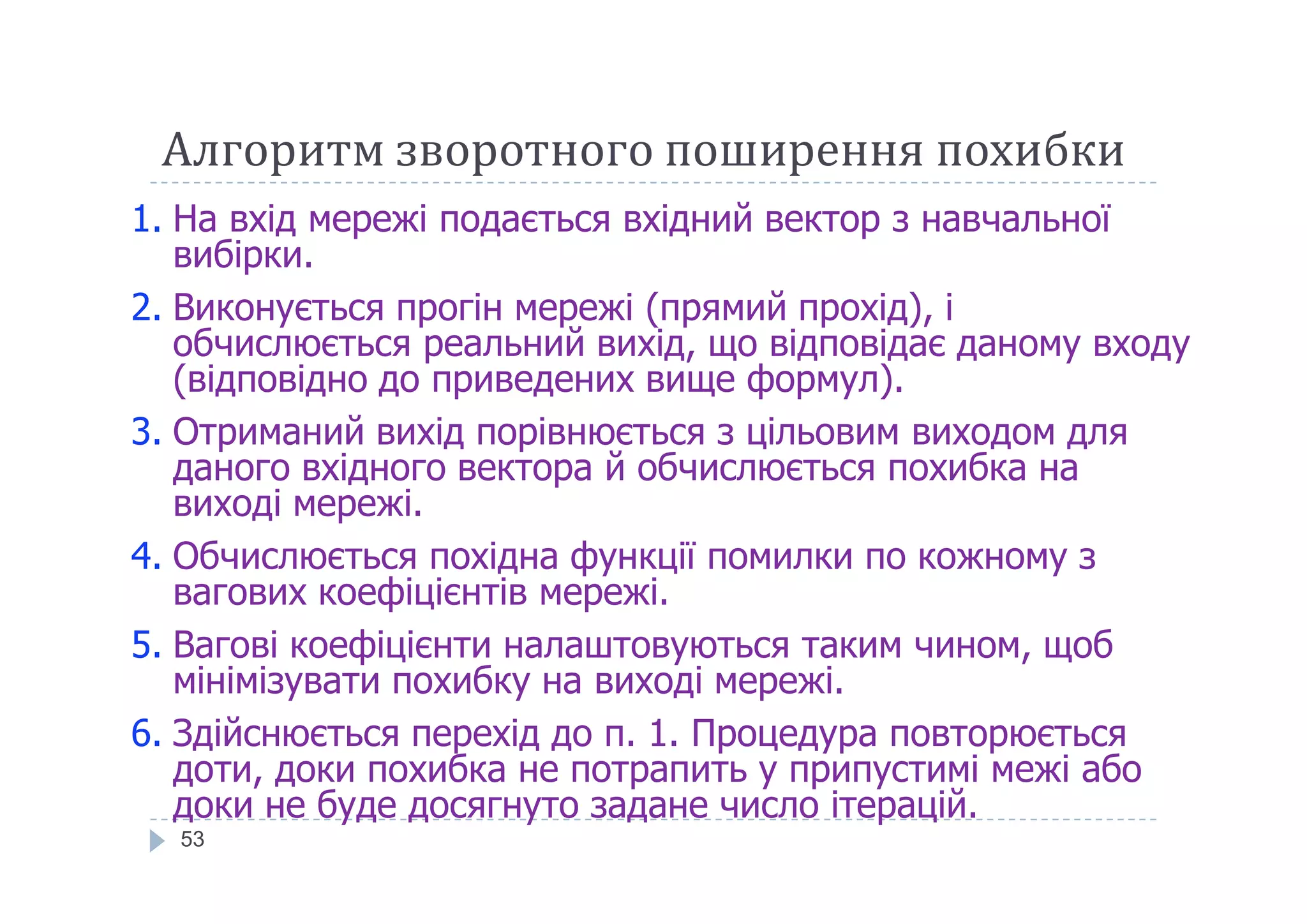 Алгоритм зворотного поширення похибки
1. На вхід мережі подається вхідний вектор з навчальної
вибірки.
2. Виконується прогін мережі (прямий прохід), і
обчислюється реальний вихід, що відповідає даному входу
(відповідно до приведених вище формул).
3. Отриманий вихід порівнюється з цільовим виходом для
даного вхідного вектора й обчислюється похибка на
53
даного вхідного вектора й обчислюється похибка на
виході мережі.
4. Обчислюється похідна функції помилки по кожному з
вагових коефіцієнтів мережі.
5. Вагові коефіцієнти налаштовуються таким чином, щоб
мінімізувати похибку на виході мережі.
6. Здійснюється перехід до п. 1. Процедура повторюється
доти, доки похибка не потрапить у припустимі межі або
доки не буде досягнуто задане число ітерацій.
 