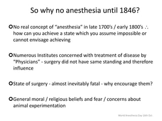 So why no anesthesia until 1846?
No real concept of “anesthesia” in late 1700’s / early 1800’s
how can you achieve a state which you assume impossible or
cannot envisage achieving
Numerous Institutes concerned with treatment of disease by
“Physicians” - surgery did not have same standing and therefore
influence
State of surgery - almost inevitably fatal - why encourage them?
General moral / religious beliefs and fear / concerns about
animal experimentation
World Anesthesia Day 16th Oct
 
