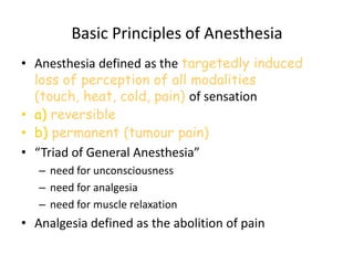 Basic Principles of Anesthesia
• Anesthesia defined as the targetedly induced
loss of perception of all modalities
(touch, heat, cold, pain) of sensation
• a) reversible
• b) permanent (tumour pain)
• “Triad of General Anesthesia”
– need for unconsciousness
– need for analgesia
– need for muscle relaxation
• Analgesia defined as the abolition of pain
 