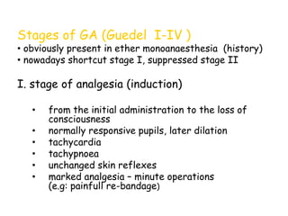 Stages of GA (Guedel I-IV )
• obviously present in ether monoanaesthesia (history)
• nowadays shortcut stage I, suppressed stage II
I. stage of analgesia (induction)
• from the initial administration to the loss of
consciousness
• normally responsive pupils, later dilation
• tachycardia
• tachypnoea
• unchanged skin reflexes
• marked analgesia – minute operations
(e.g: painfull re-bandage)
 