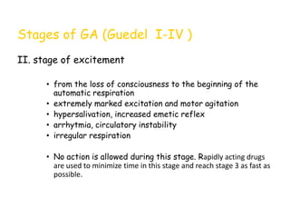Stages of GA (Guedel I-IV )
II. stage of excitement
• from the loss of consciousness to the beginning of the
automatic respiration
• extremely marked excitation and motor agitation
• hypersalivation, increased emetic reflex
• arrhytmia, circulatory instability
• irregular respiration
• No action is allowed during this stage. Rapidly acting drugs
are used to minimize time in this stage and reach stage 3 as fast as
possible.
 