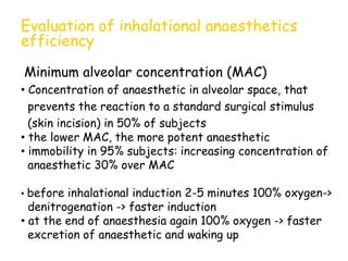 Evaluation of inhalational anaesthetics
efficiency
Minimum alveolar concentration (MAC)
• Concentration of anaesthetic in alveolar space, that
prevents the reaction to a standard surgical stimulus
(skin incision) in 50% of subjects
• the lower MAC, the more potent anaesthetic
• immobility in 95% subjects: increasing concentration of
anaesthetic 30% over MAC
• before inhalational induction 2-5 minutes 100% oxygen->
denitrogenation -> faster induction
• at the end of anaesthesia again 100% oxygen -> faster
excretion of anaesthetic and waking up
 