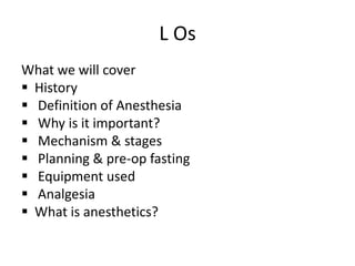 L Os
What we will cover
 History
 Definition of Anesthesia
 Why is it important?
 Mechanism & stages
 Planning & pre-op fasting
 Equipment used
 Analgesia
 What is anesthetics?
 