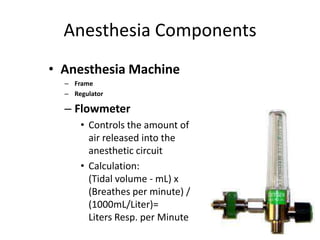 Anesthesia Components
• Anesthesia Machine
– Frame
– Regulator
– Flowmeter
• Controls the amount of
air released into the
anesthetic circuit
• Calculation:
(Tidal volume - mL) x
(Breathes per minute) /
(1000mL/Liter)=
Liters Resp. per Minute
 