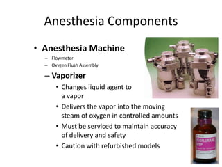 Anesthesia Components
• Anesthesia Machine
– Flowmeter
– Oxygen Flush Assembly
– Vaporizer
• Changes liquid agent to
a vapor
• Delivers the vapor into the moving
steam of oxygen in controlled amounts
• Must be serviced to maintain accuracy
of delivery and safety
• Caution with refurbished models
 
