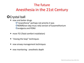 The future
Anesthesia in the 21st Century
Crystal ball
 new and better drugs
“anaesthesia” perhaps not priority it was
NDMR(non dep musc relx) version of Suxamethonium
analgesia and PONV
 more TCI (Total comfort installation)
 “closing the loop” techniques
 new airway management techniques
 new monitoring - anesthetic depth
World Anesthesia Day 16th Oct
 