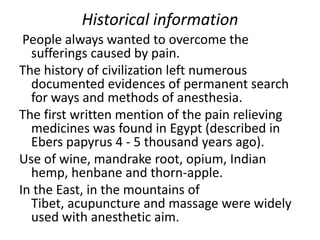 Historical information
People always wanted to overcome the
sufferings caused by pain.
The history of civilization left numerous
documented evidences of permanent search
for ways and methods of anesthesia.
The first written mention of the pain relieving
medicines was found in Egypt (described in
Ebers papyrus 4 - 5 thousand years ago).
Use of wine, mandrake root, opium, Indian
hemp, henbane and thorn-apple.
In the East, in the mountains of
Tibet, acupuncture and massage were widely
used with anesthetic aim.
 