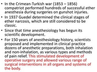 • In the Crimean-Turkish war (1853 – 1856)
compatriot performed hundreds of successful ether
anesthesia during surgeries on gunshot injuries.
• In 1937 Guedel determined the clinical stages of
ether narcosis, which are still considered to be
classic.
• Since that time anesthesiology has begun its
scientific development.
• For 150 years of anesthesiology history, scientists
proposed and implemented in clinical practice
dozens of anesthetic preparations, both inhalation
and non-inhalation, as various types and methods
of pain relief. This stimulated development of
operative surgery and allowed various range of
surgical interventions in all organs and systems of
the body.
 