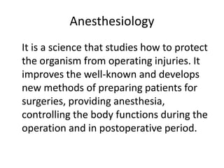 Anesthesiology
It is a science that studies how to protect
the organism from operating injuries. It
improves the well-known and develops
new methods of preparing patients for
surgeries, providing anesthesia,
controlling the body functions during the
operation and in postoperative period.
 
