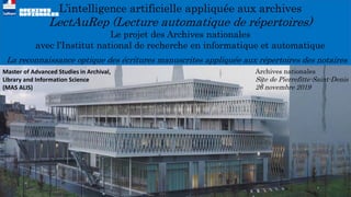 L’intelligence artificielle appliquée aux archives
LectAuRep (Lecture automatique de répertoires)
Le projet des Archives nationales
avec l’Institut national de recherche en informatique et automatique
La reconnaissance optique des écritures manuscrites appliquée aux répertoires des notaires
Archives nationales
Site de Pierrefitte-Saint-Denis
26 novembre 2019
Master of Advanced Studies in Archival,
Library and Information Science
(MAS ALIS)
 