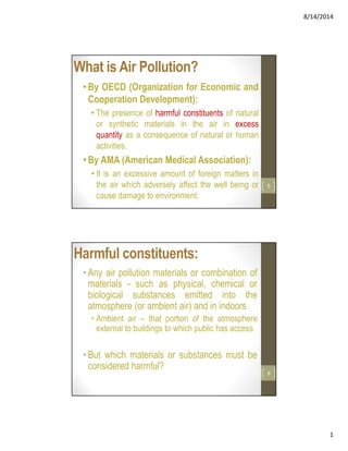 8/14/2014
1
What is Air Pollution?
•By OECD (Organization for Economic and
Cooperation Development):
• The presence of harmful constituents of natural
or synthetic materials in the air in excess
quantity as a consequence of natural or human
activities.
•By AMA (American Medical Association):
• It is an excessive amount of foreign matters in
the air which adversely affect the well being or
cause damage to environment.
5
Harmful constituents:
• Any air pollution materials or combination of
materials - such as physical, chemical or
biological substances emitted into the
atmosphere (or ambient air) and in indoors
• Ambient air – that portion of the atmosphere
external to buildings to which public has access
•But which materials or substances must be
considered harmful?
9
 