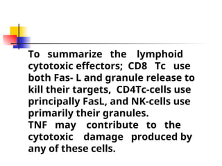 To summarize the lymphoid
cytotoxic effectors; CD8 Tc use
both Fas- L and granule release to
kill their targets, CD4Tc-cells use
principally FasL, and NK-cells use
primarily their granules.
TNF may contribute to the
cytotoxic damage produced by
any of these cells.
 