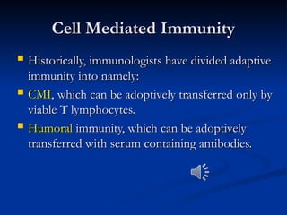 Cell Mediated Immunity
Cell Mediated Immunity
 Historically, immunologists have divided adaptive
Historically, immunologists have divided adaptive
immunity into namely:
immunity into namely:
 CMI
CMI, which can be adoptively transferred only by
, which can be adoptively transferred only by
viable T lymphocytes.
viable T lymphocytes.
 Humoral
Humoral immunity, which can be adoptively
immunity, which can be adoptively
transferred with serum containing antibodies.
transferred with serum containing antibodies.
 