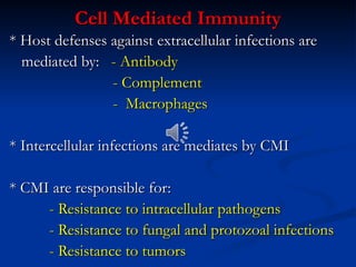 Cell Mediated Immunity
Cell Mediated Immunity
* Host defenses against extracellular infections are
* Host defenses against extracellular infections are
mediated by:
mediated by: - Antibody
- Antibody
- Complement
- Complement
- Macrophages
- Macrophages
* Intercellular infections are mediates by CMI
* Intercellular infections are mediates by CMI
* CMI are responsible for:
* CMI are responsible for:
- Resistance to intracellular pathogens
- Resistance to intracellular pathogens
- Resistance to fungal and protozoal infections
- Resistance to fungal and protozoal infections
- Resistance to tumors
- Resistance to tumors
 