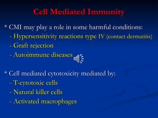 Cell Mediated Immunity
Cell Mediated Immunity
* CMI may play a role in some harmful conditions:
* CMI may play a role in some harmful conditions:
- Hypersensitivity reactions type
- Hypersensitivity reactions type IV (contact dermatitis)
IV (contact dermatitis)
- Graft rejection
- Graft rejection
- Autoimmune diseases
- Autoimmune diseases
* Cell mediated cytotoxicity mediated by:
* Cell mediated cytotoxicity mediated by:
- T-cytotoxic cells
- T-cytotoxic cells
- Natural killer cells
- Natural killer cells
- Activated macrophages
- Activated macrophages
 