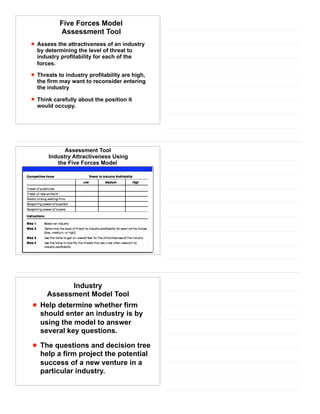 Five Forces Model
Assessment Tool
• Assess the attractiveness of an industry
by determining the level of threat to
industry profitability for each of the
forces.
• Threats to industry profitability are high,
the firm may want to reconsider entering
the industry
• Think carefully about the position it
would occupy.
Assessment Tool
Industry Attractiveness Using
the Five Forces Model
Industry
Assessment Model Tool
• Help determine whether firm
should enter an industry is by
using the model to answer
several key questions.
• The questions and decision tree
help a firm project the potential
success of a new venture in a
particular industry.
 