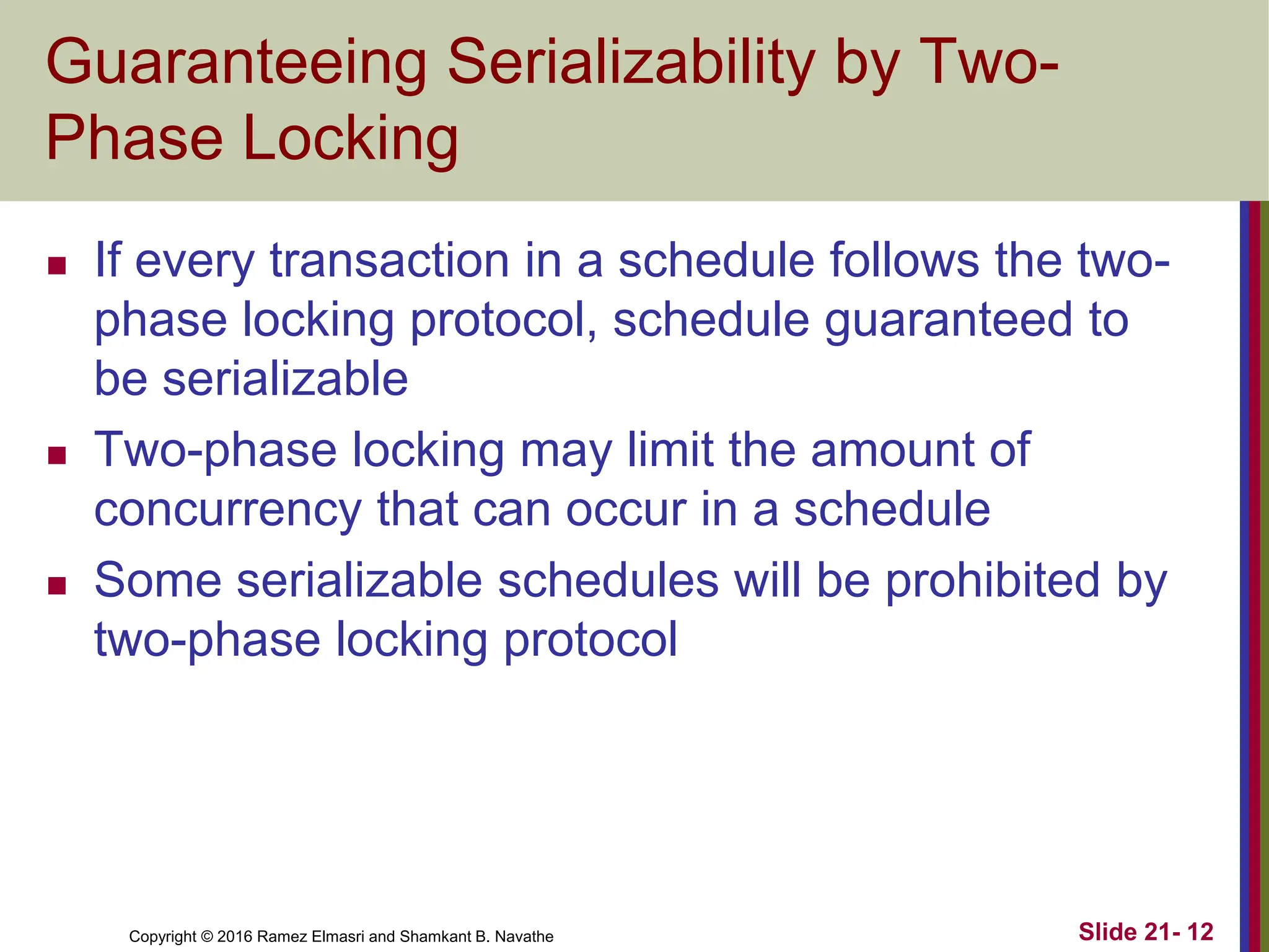 Copyright © 2016 Ramez Elmasri and Shamkant B. Navathe
Guaranteeing Serializability by Two-
Phase Locking
 If every transaction in a schedule follows the two-
phase locking protocol, schedule guaranteed to
be serializable
 Two-phase locking may limit the amount of
concurrency that can occur in a schedule
 Some serializable schedules will be prohibited by
two-phase locking protocol
Slide 21- 12
 