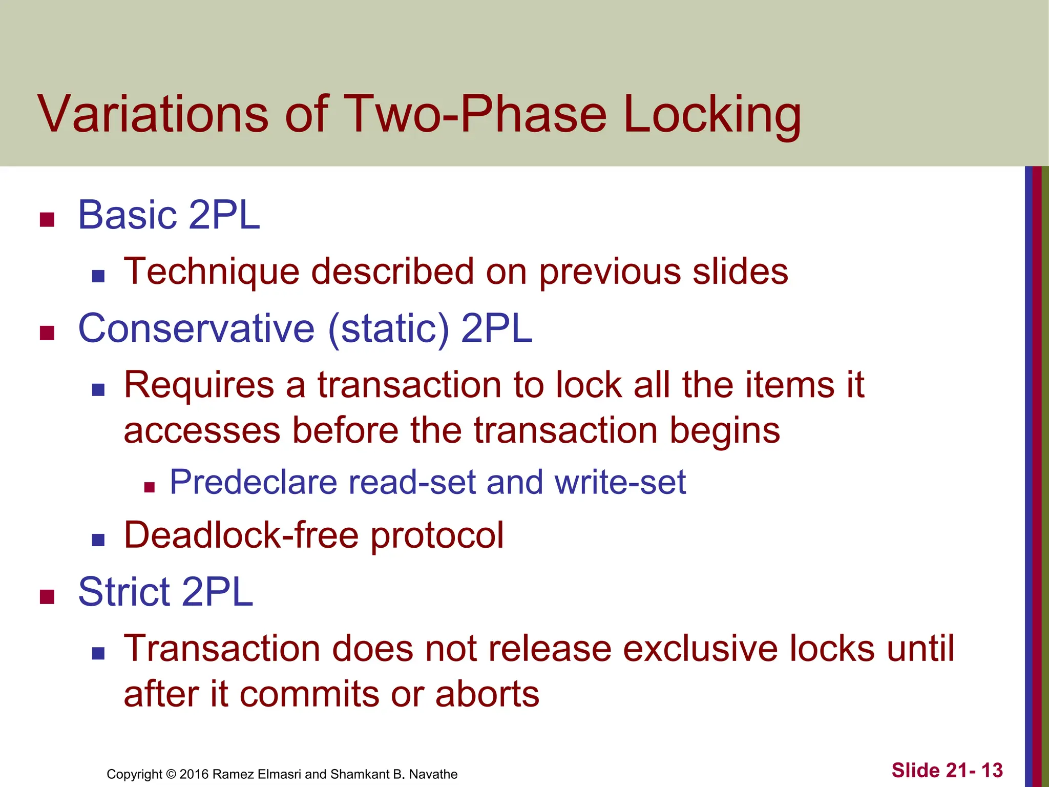 Copyright © 2016 Ramez Elmasri and Shamkant B. Navathe
Variations of Two-Phase Locking
 Basic 2PL
 Technique described on previous slides
 Conservative (static) 2PL
 Requires a transaction to lock all the items it
accesses before the transaction begins
 Predeclare read-set and write-set
 Deadlock-free protocol
 Strict 2PL
 Transaction does not release exclusive locks until
after it commits or aborts
Slide 21- 13
 