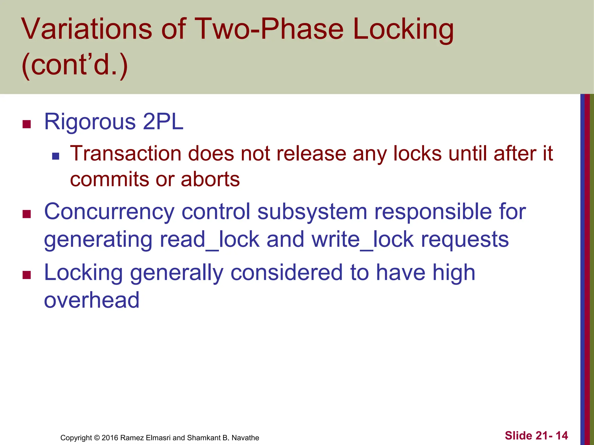 Copyright © 2016 Ramez Elmasri and Shamkant B. Navathe
Variations of Two-Phase Locking
(cont’d.)
 Rigorous 2PL
 Transaction does not release any locks until after it
commits or aborts
 Concurrency control subsystem responsible for
generating read_lock and write_lock requests
 Locking generally considered to have high
overhead
Slide 21- 14
 