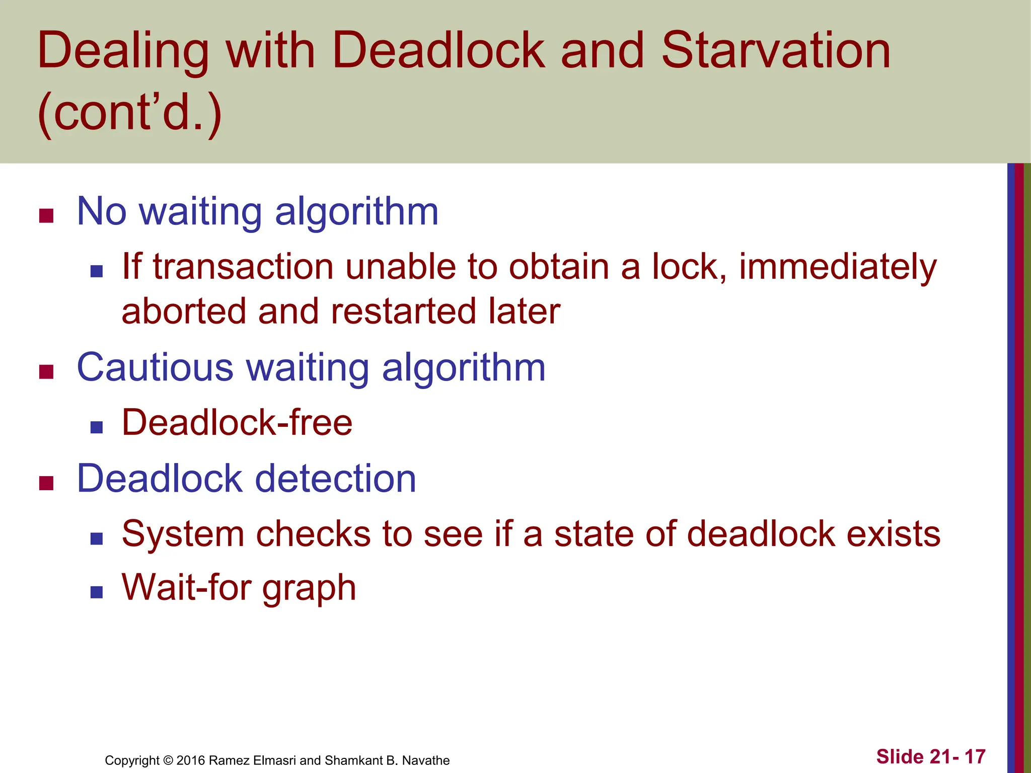 Copyright © 2016 Ramez Elmasri and Shamkant B. Navathe
Dealing with Deadlock and Starvation
(cont’d.)
 No waiting algorithm
 If transaction unable to obtain a lock, immediately
aborted and restarted later
 Cautious waiting algorithm
 Deadlock-free
 Deadlock detection
 System checks to see if a state of deadlock exists
 Wait-for graph
Slide 21- 17
 