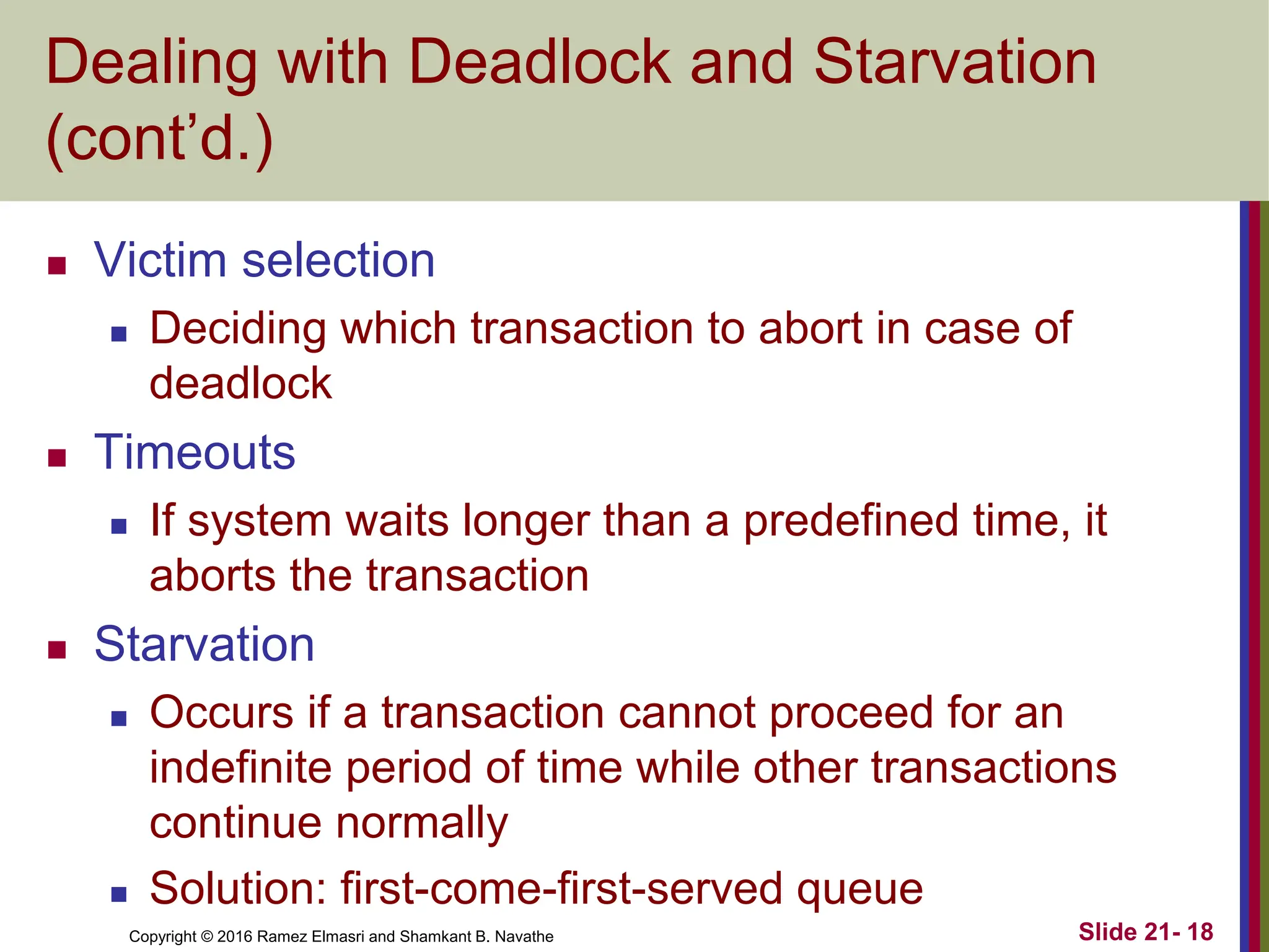 Copyright © 2016 Ramez Elmasri and Shamkant B. Navathe
Dealing with Deadlock and Starvation
(cont’d.)
 Victim selection
 Deciding which transaction to abort in case of
deadlock
 Timeouts
 If system waits longer than a predefined time, it
aborts the transaction
 Starvation
 Occurs if a transaction cannot proceed for an
indefinite period of time while other transactions
continue normally
 Solution: first-come-first-served queue
Slide 21- 18
 