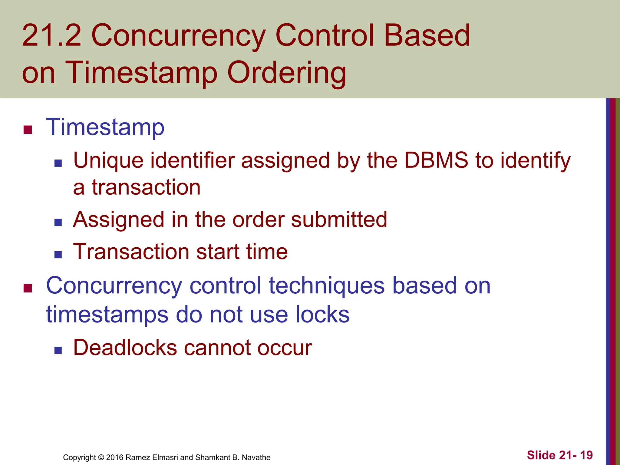 Copyright © 2016 Ramez Elmasri and Shamkant B. Navathe
21.2 Concurrency Control Based
on Timestamp Ordering
 Timestamp
 Unique identifier assigned by the DBMS to identify
a transaction
 Assigned in the order submitted
 Transaction start time
 Concurrency control techniques based on
timestamps do not use locks
 Deadlocks cannot occur
Slide 21- 19
 
