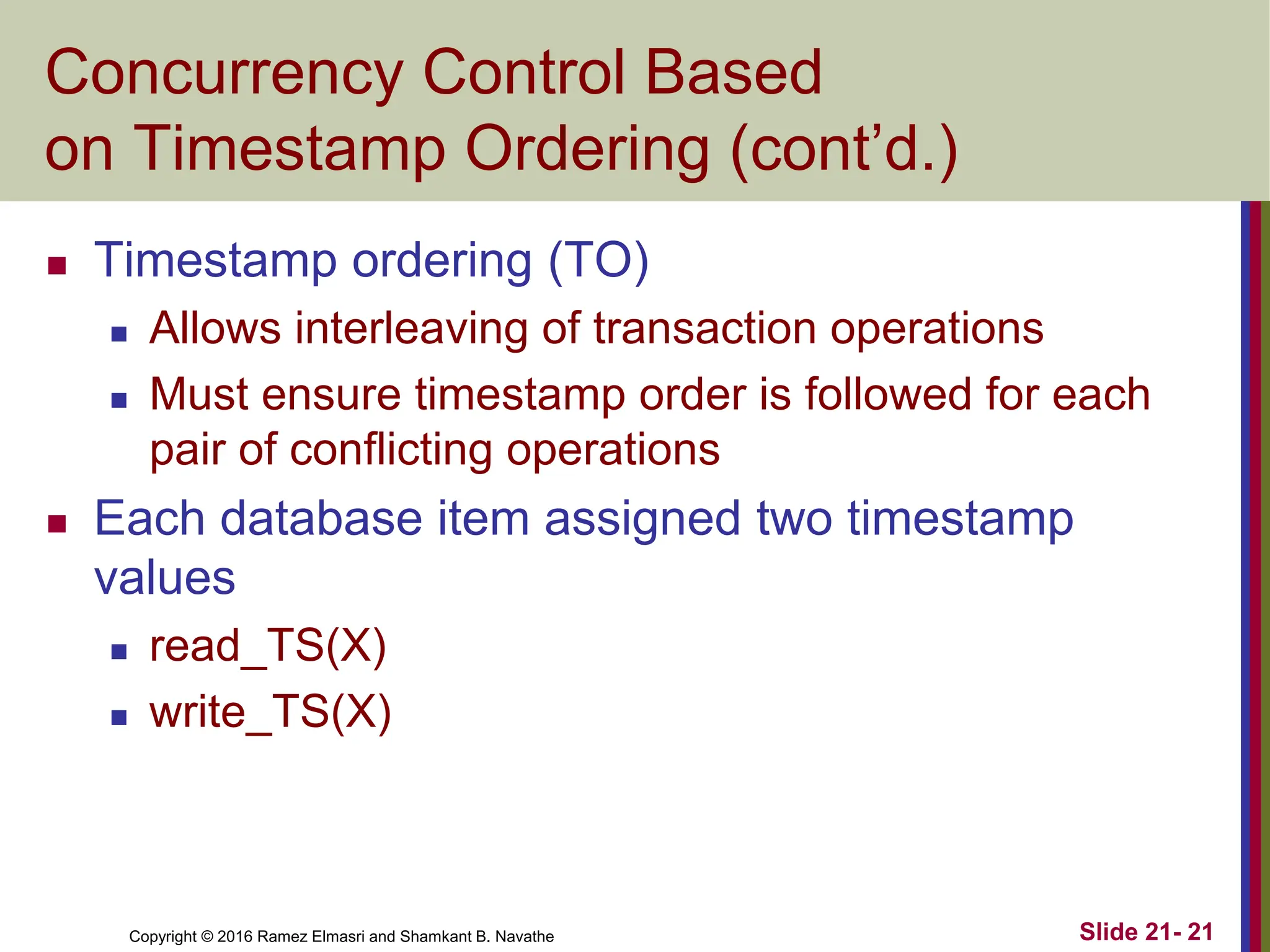 Copyright © 2016 Ramez Elmasri and Shamkant B. Navathe
Concurrency Control Based
on Timestamp Ordering (cont’d.)
 Timestamp ordering (TO)
 Allows interleaving of transaction operations
 Must ensure timestamp order is followed for each
pair of conflicting operations
 Each database item assigned two timestamp
values
 read_TS(X)
 write_TS(X)
Slide 21- 21
 